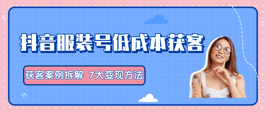 服装抖音号+获客的案例拆解,13种低成本获客方式,7大变现方法,直接上干货!-阳知网创资源库