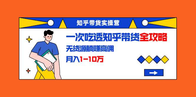知乎带货实操营：一次吃透知乎带货全攻略 无货源躺赚高佣，月入1-10万-阳知网创资源库