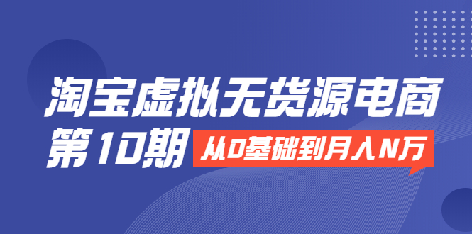 淘宝虚拟无货源电商第10期:从0基础到月入N万,全程实操,可批量操作-阳知网创资源库
