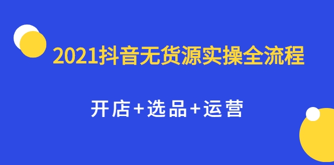2021抖音无货源实操全流程,开店+选品+运营,全职兼职都可操作-阳知网创资源库