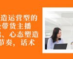 从0-1打造运营型的带货主播:主播基础、心态塑造,能力培养到直播节奏,话术进行全面讲-阳知网创资源库