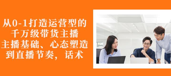 从0-1打造运营型的带货主播:主播基础、心态塑造,能力培养到直播节奏,话术进行全面讲-阳知网创资源库