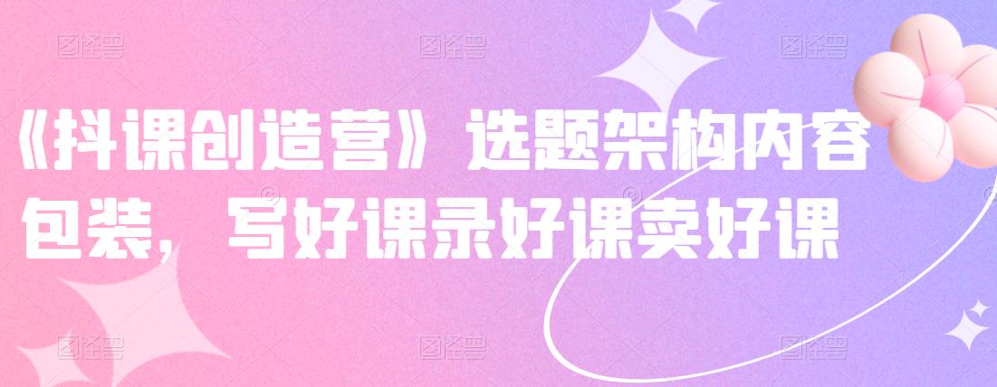 《抖课创造营》选题架构内容包装,写好课录好课卖好课-阳知网创资源库