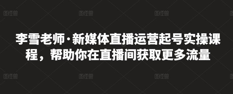 李雪老师·新媒体直播运营起号实操课程,帮助你在直播间获取更多流量-阳知网创资源库