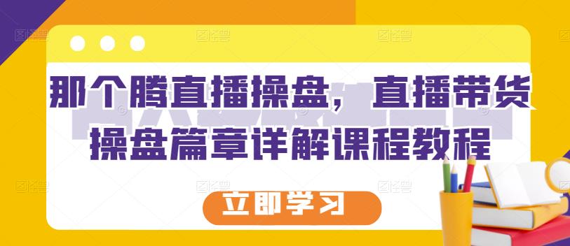 那个腾直播操盘,直播带货操盘篇章详解课程教程-阳知网创资源库