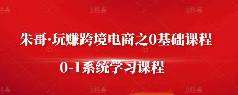 朱哥·玩赚跨境电商之0基础课程,0-1系统学习课程-阳知网创资源库