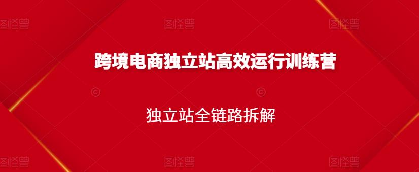 跨境电商独立站高效运行训练营,独立站全链路拆解-阳知网创资源库