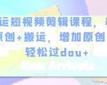 幸运短视频剪辑课程,养号+原创+搬运,增加原创度,轻松过dou+-阳知网创资源库