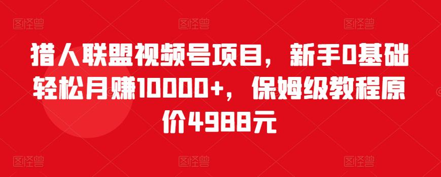 猎人联盟视频号项目，新手0基础轻松月赚10000+，保姆级教程原价4988元-阳知网创资源库