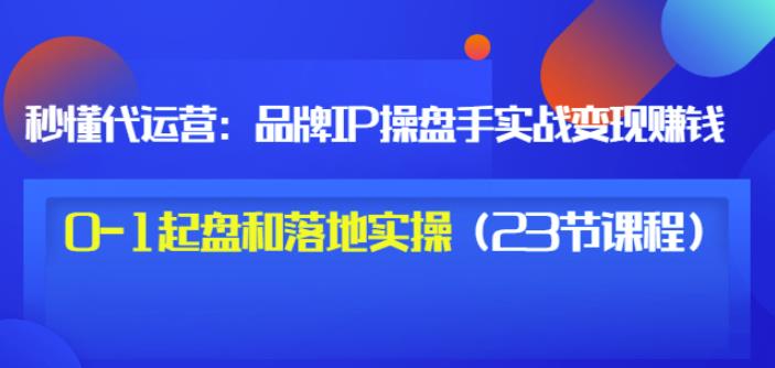 秒懂代运营:品牌IP操盘手实战赚钱,0-1起盘和落地实操(23节课程)价值199-阳知网创资源库