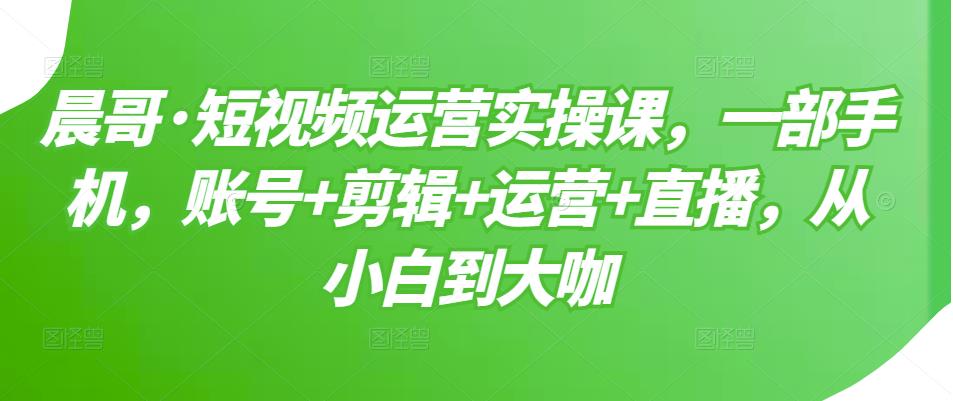 晨哥·短视频运营实操课,一部手机,账号+剪辑+运营+直播,从小白到大咖-阳知网创资源库