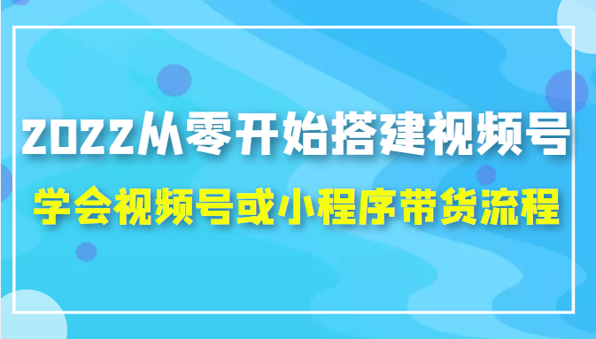 2022从零开始搭建视频号,学会视频号或小程序带货流程(价值599元)-阳知网创资源库