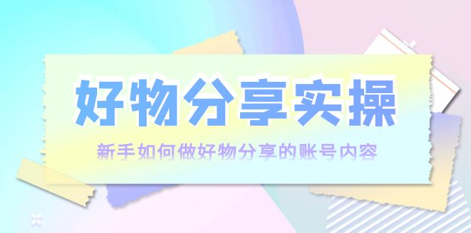 好物分享实操:新手如何做好物分享的账号内容,实操教学-阳知网创资源库