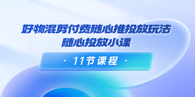 好物混剪付费随心推投放玩法,随心投放小课(11节课程)-阳知网创资源库