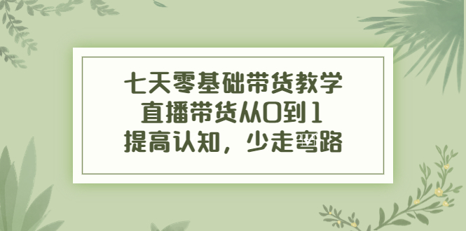 七天零基础带货教学,直播带货从0到1,提高认知,少走弯路-阳知网创资源库