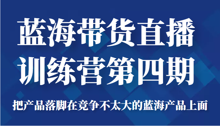 蓝海带货直播训练营第四期,把产品落脚在竞争不太大的蓝海产品上面(价值4980元)-阳知网创资源库