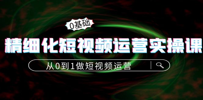 精细化短视频运营实操课，从0到1做短视频运营：算法篇+定位篇+内容篇-阳知网创资源库