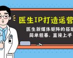 医生IP打造运营课,医生新媒体矩阵的搭建,简单粗暴,直接上手-阳知网创资源库