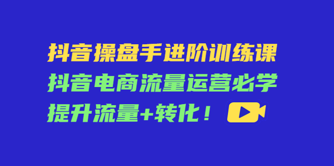 抖音操盘手进阶训练课:抖音电商流量运营必学,提升流量+转化-阳知网创资源库