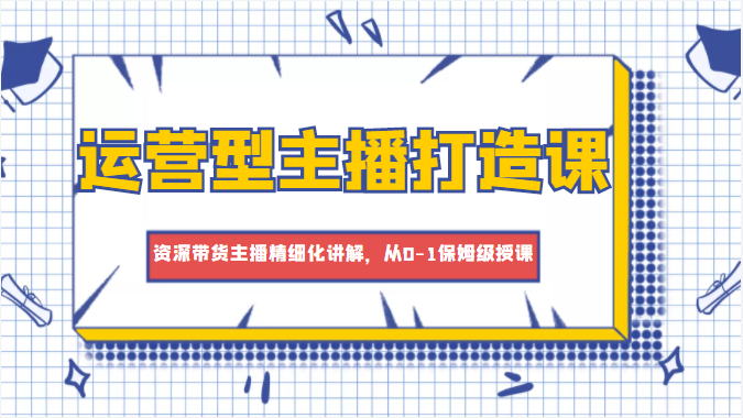 运营型主播打造课,资深带货主播精细化讲解,从0-1保姆级授课-阳知网创资源库
