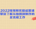 2022短视频实操运营课:帮你了解从拍摄到制作的全流程工作-阳知网创资源库
