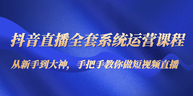 抖音直播全套系统运营课程：从新手到大神，手把手教你做直播短视频-阳知网创资源库