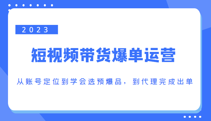 2023短视频带货爆单运营,从账号定位到学会选预爆品,到代理完成出单(价值1250元)-阳知网创资源库