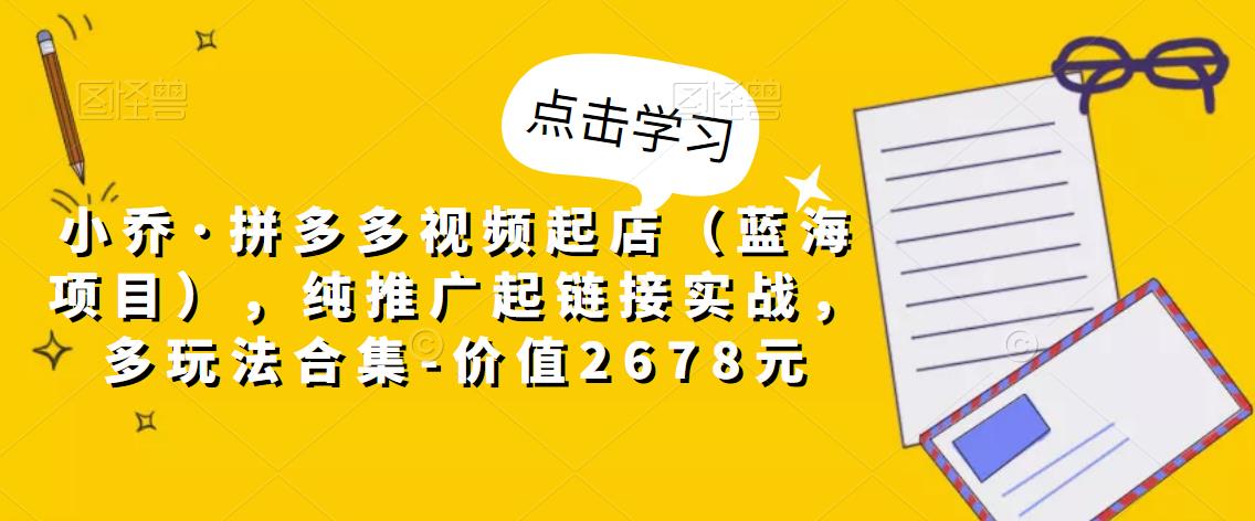 小乔·拼多多视频起店(蓝海项目),纯推广起链接实战,多玩法合集-价值2678元-阳知网创资源库