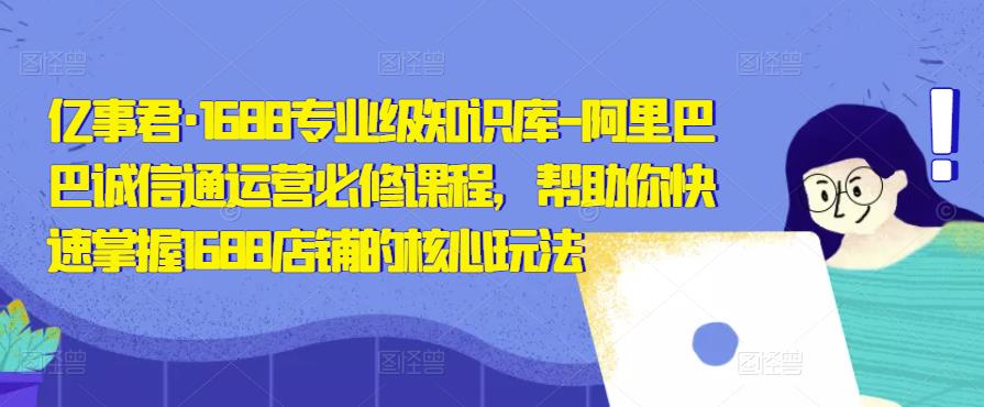 亿事君·1688专业级知识库-阿里巴巴诚信通运营必修课程,帮助你快速掌握1688店铺的核心玩法-阳知网创资源库