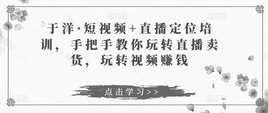 于洋·短视频+直播定位培训,手把手教你玩转直播卖货,玩转视频赚钱-阳知网创资源库