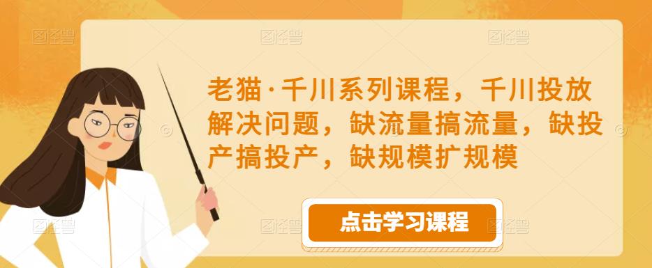老猫·千川系列课程,千川投放解决问题,缺流量搞流量,缺投产搞投产,缺规模扩规模-阳知网创资源库