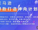 亚马逊爆款打造神舟计划,7种推品方法,4个类目广告打法,2个SOP详解-阳知网创资源库