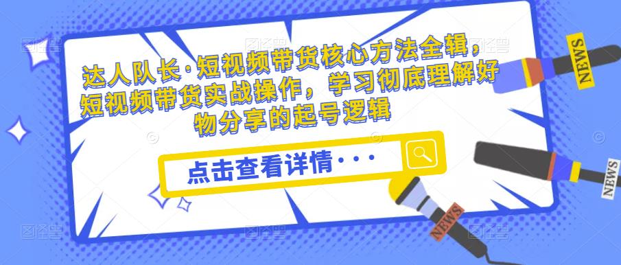 达人队长·短视频带货核心方法全辑,短视频带货实战操作,学习彻底理解好物分享的起号逻辑-阳知网创资源库