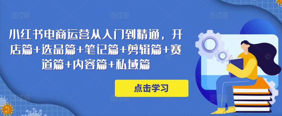 小红书电商运营从入门到精通,开店篇+选品篇+笔记篇+剪辑篇+赛道篇+内容篇+私域篇-阳知网创资源库