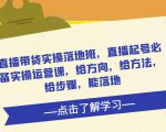 直播带货实操落地班,直播起号必备实操运营课,给方向,给方法,给步骤,能落地-阳知网创资源库