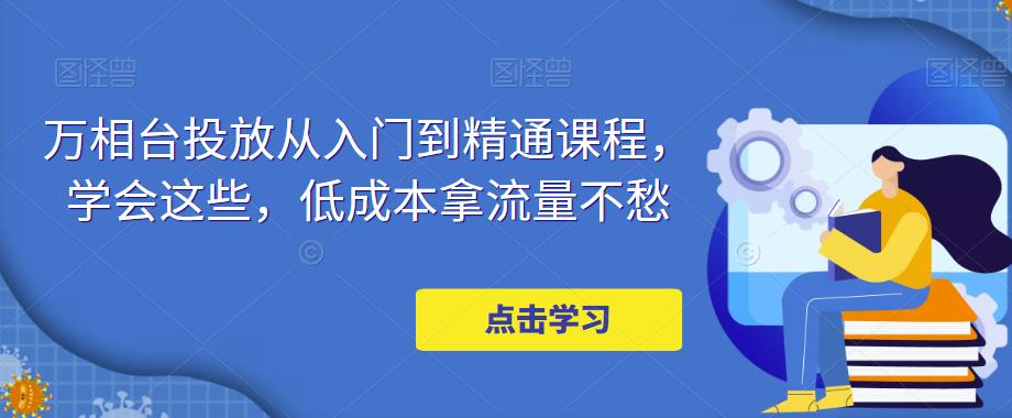 万相台投放从入门到精通课程，学会这些，低成本拿流量不愁-阳知网创资源库