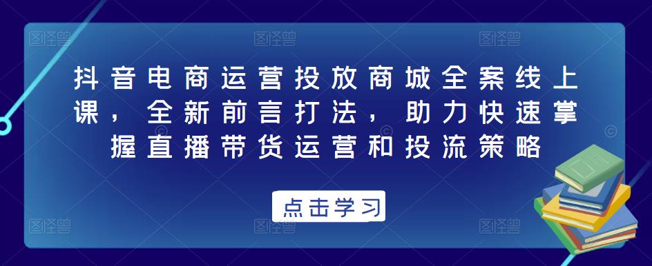 抖音电商运营投放商城全案线上课,全新前言打法,助力快速掌握直播带货运营和投流策略-阳知网创资源库