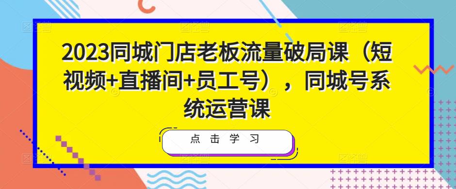 2023同城门店老板流量破局课(短视频+直播间+员工号),同城号系统运营课-阳知网创资源库