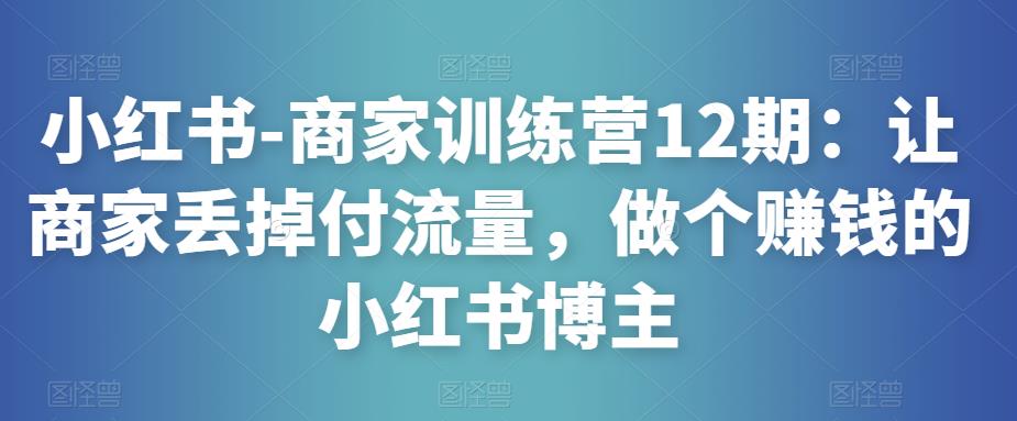 小红书-商家训练营12期:让商家丢掉付流量,做个赚钱的小红书博主-阳知网创资源库
