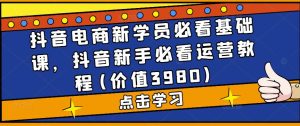 抖音电商新学员必看基础课，抖音新手必看运营教程(价值3980)-阳知网创资源库