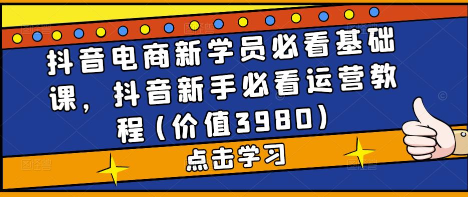 抖音电商新学员必看基础课,抖音新手必看运营教程(价值3980)-阳知网创资源库