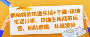猴帝蚂蚱本地生活+子谦·本地生活分享，本地生活商家运营，团队搭建，私域运营-阳知网创资源库