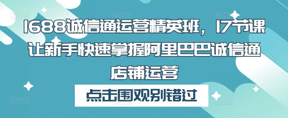 1688诚信通运营精英班,17节课让新手快速掌握阿里巴巴诚信通店铺运营-阳知网创资源库