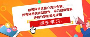 短视频带货核心方法全辑,短视频带货实战操作,学习彻底理解好物分享的起号逻辑-阳知网创资源库