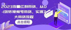 2023流量红利带货,从0-1玩转视频号带货,实操7大带货流程-阳知网创资源库