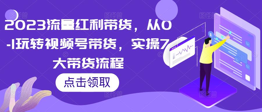 2023流量红利带货,从0-1玩转视频号带货,实操7大带货流程-阳知网创资源库