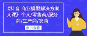 《抖音-商业模型解决方案大课》个人/零售商/服务商/生产商/农商-阳知网创资源库
