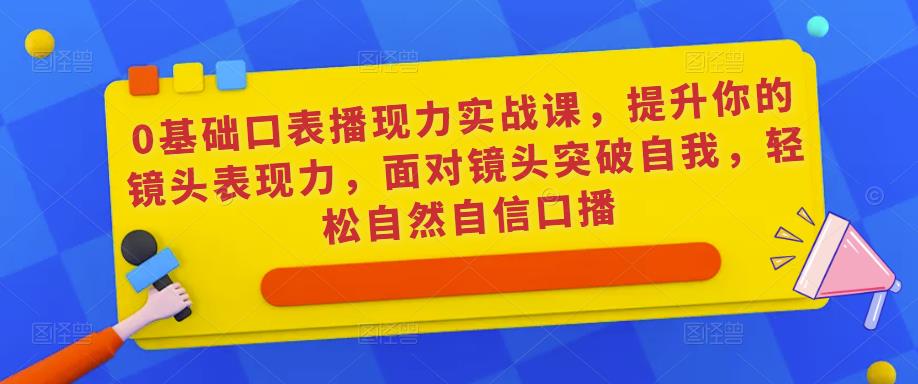 0基础口表播现力实战课,提升你的镜头表现力,面对镜头突破自我,轻松自然自信口播-阳知网创资源库