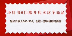 小红书0门槛开店卖这个商品，轻松日收入300-500，全程一部手机即可操作-阳知网创资源库
