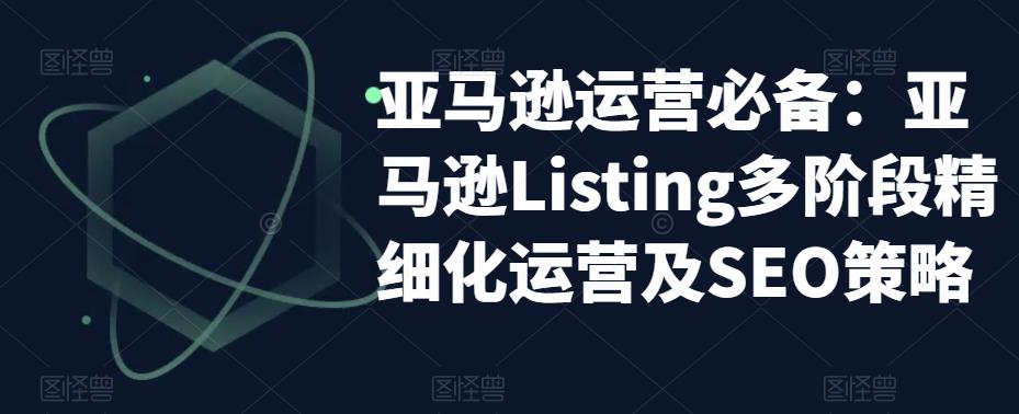 亚马逊运营必备:亚马逊Listing多阶段精细化运营及SEO策略-阳知网创资源库